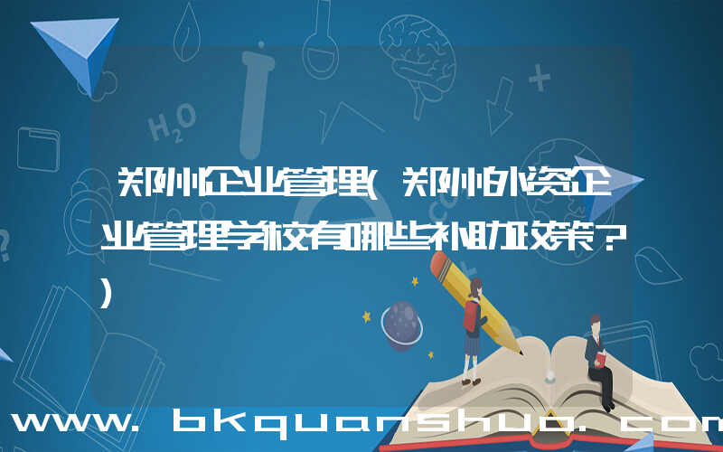 郑州企业管理(郑州外资企业管理学校有哪些补助政策？)