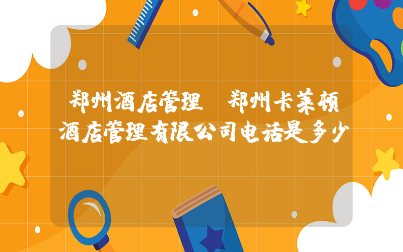 郑州酒店管理(郑州卡莱顿酒店管理有限公司电话是多少？)