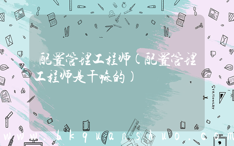 配置管理工程师(配置管理工程师是干嘛的)