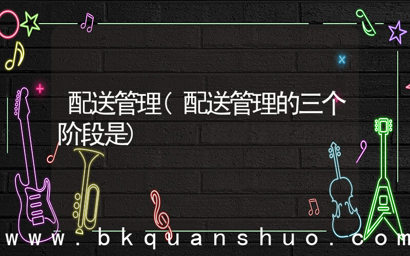 配送管理(配送管理的三个阶段是)