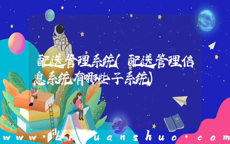 配送管理系统(配送管理信息系统有哪些子系统)