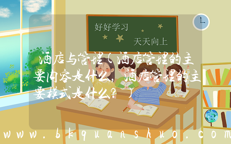 酒店与管理(酒店管理的主要内容是什么，酒店管理的主要模式是什么？)