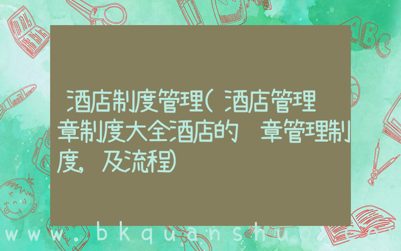 酒店制度管理(酒店管理规章制度大全酒店的规章管理制度,及流程)