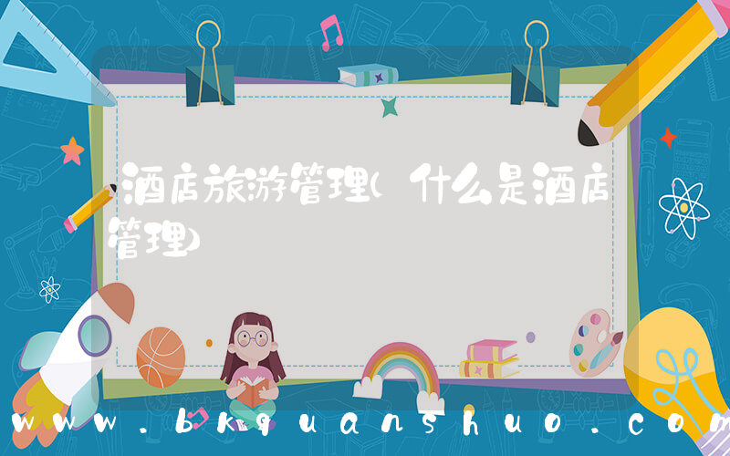 酒店旅游管理(什么是酒店管理)