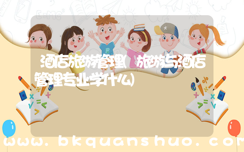 酒店旅游管理(旅游与酒店管理专业学什么)