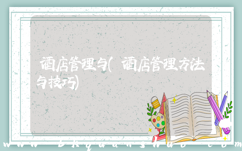 酒店管理与(酒店管理方法与技巧)