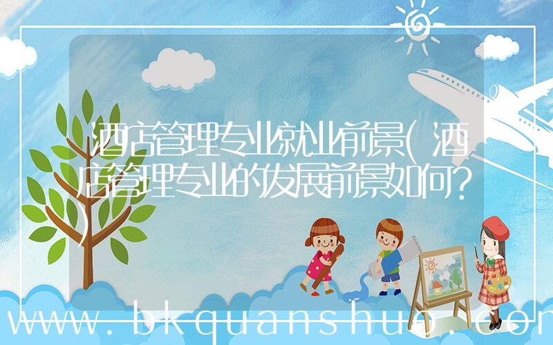 酒店管理专业就业前景(酒店管理专业的发展前景如何？)