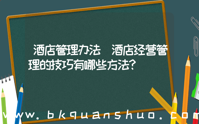 酒店管理办法(酒店经营管理的技巧有哪些方法？)
