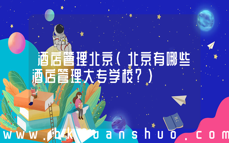 酒店管理北京(北京有哪些酒店管理大专学校？)