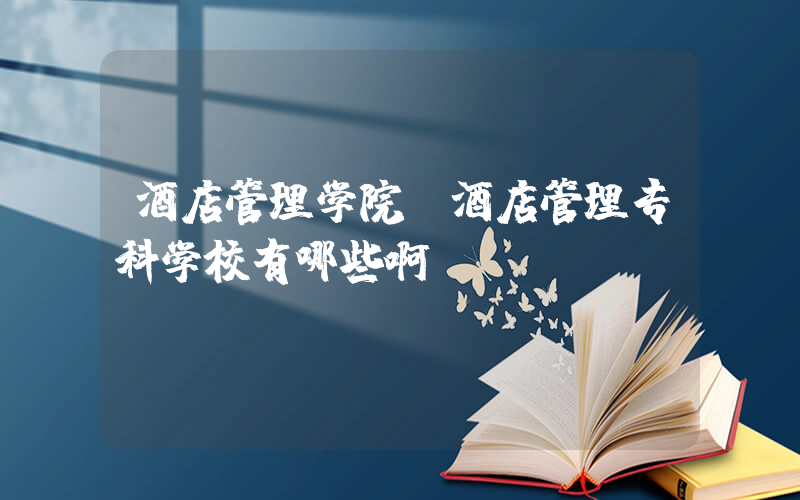 酒店管理学院(酒店管理专科学校有哪些啊)