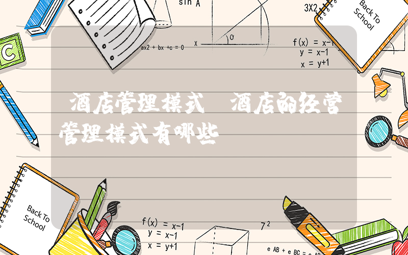 酒店管理模式(酒店的经营管理模式有哪些？)