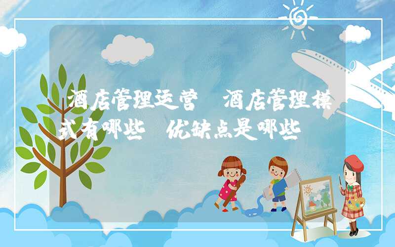 酒店管理运营(酒店管理模式有哪些，优缺点是哪些？)