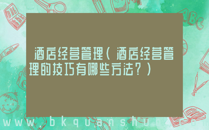 酒店经营管理(酒店经营管理的技巧有哪些方法？)
