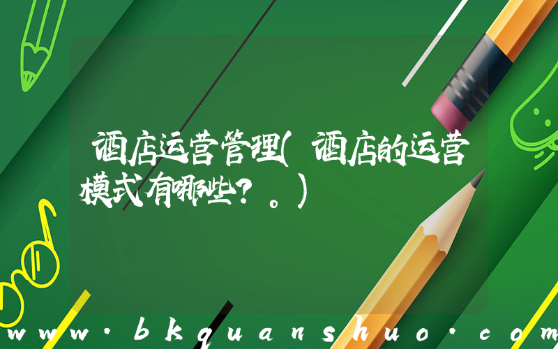 酒店运营管理(酒店的运营模式有哪些？。)
