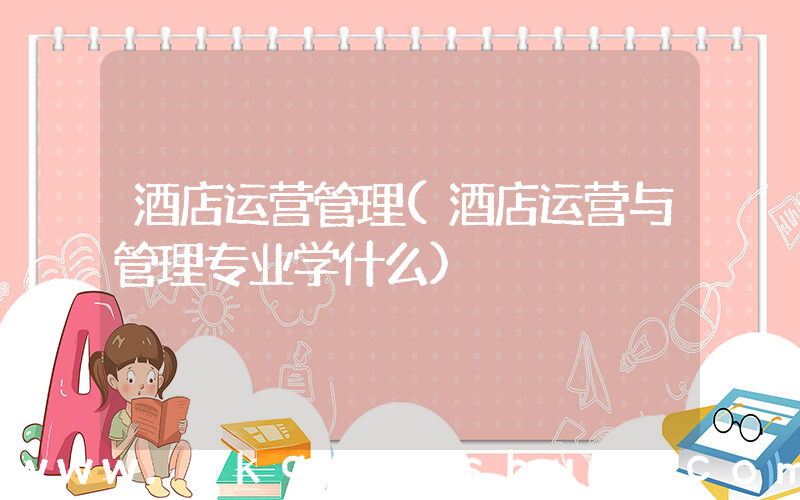 酒店运营管理(酒店运营与管理专业学什么)