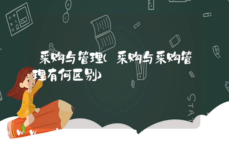 采购与管理(采购与采购管理有何区别)