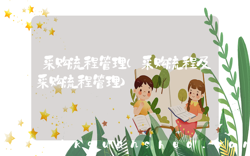 采购流程管理(采购流程及采购流程管理)