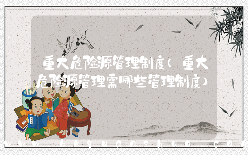重大危险源管理制度(重大危险源管理需哪些管理制度)