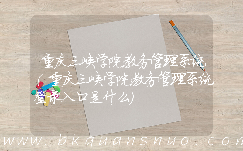 重庆三峡学院教务管理系统(重庆三峡学院教务管理系统登录入口是什么)