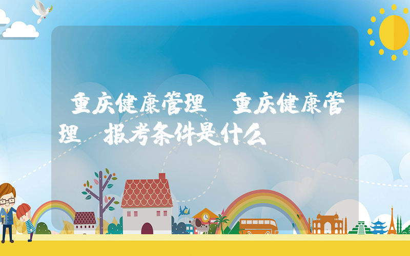 重庆健康管理(重庆健康管理师报考条件是什么？)