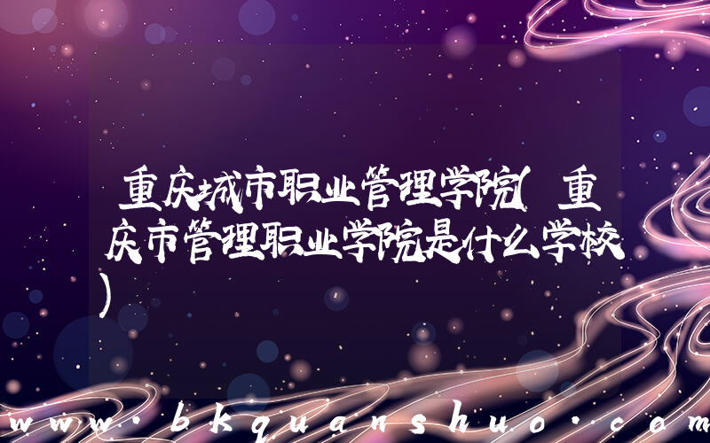 重庆城市职业管理学院(重庆市管理职业学院是什么学校)