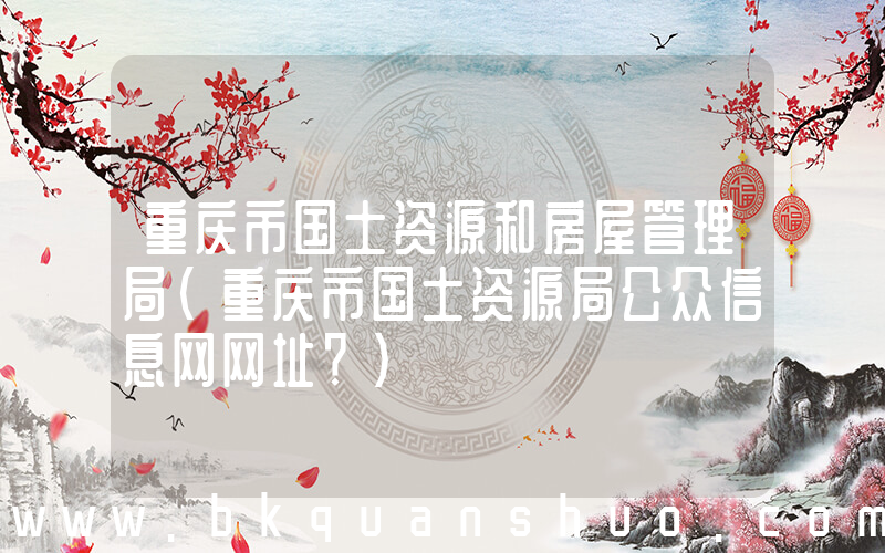 重庆市国土资源和房屋管理局(重庆市国土资源局公众信息网网址？)