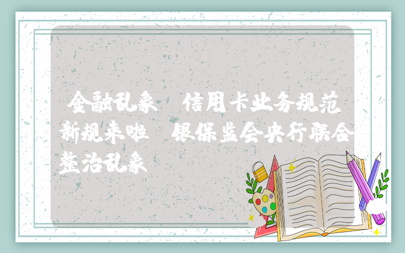 金融乱象(信用卡业务规范新规来啦！银保监会央行联合整治乱象)
