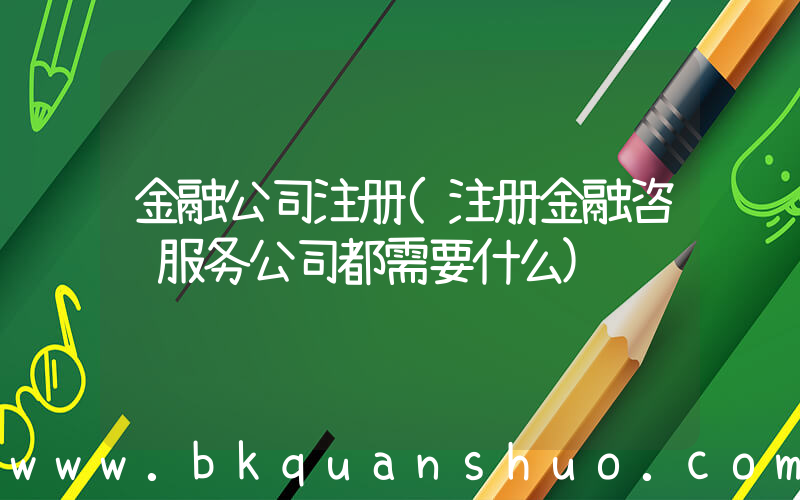 金融公司注册(注册金融咨询服务公司都需要什么)