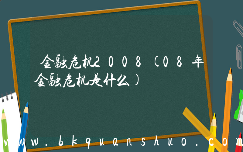 金融危机2008(08年金融危机是什么)