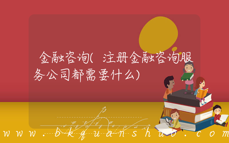 金融咨询(注册金融咨询服务公司都需要什么)