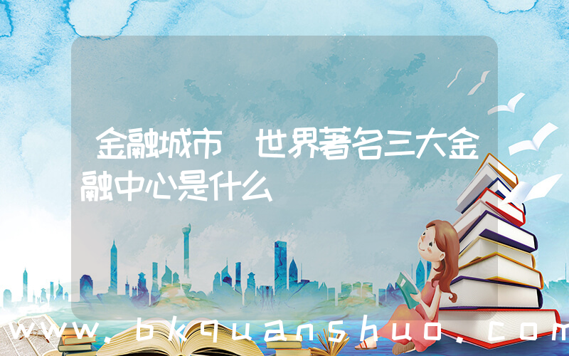 金融城市(世界著名三大金融中心是什么)