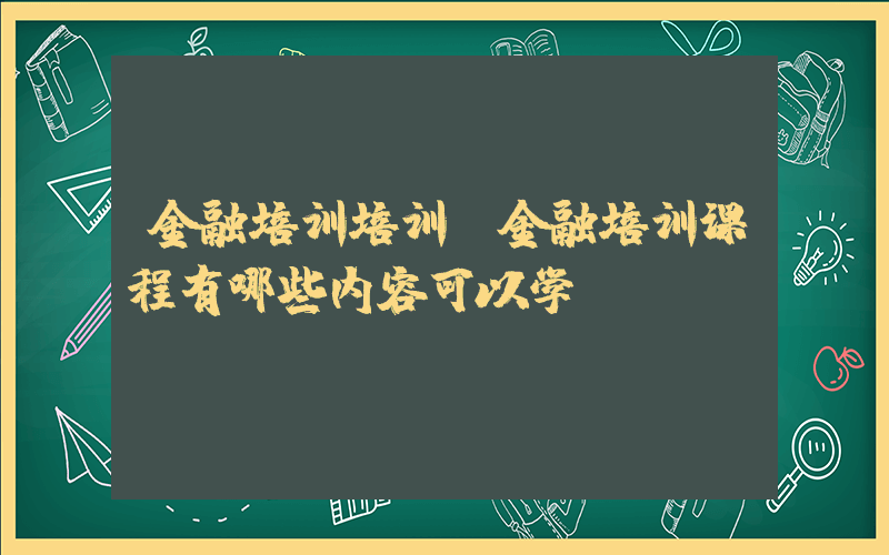 金融培训培训(金融培训课程有哪些内容可以学？)