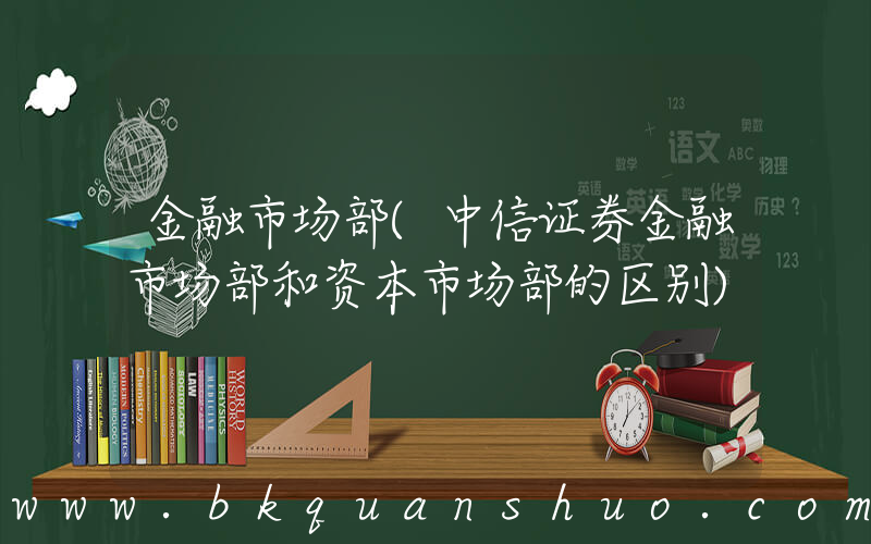 金融市场部(中信证券金融市场部和资本市场部的区别)