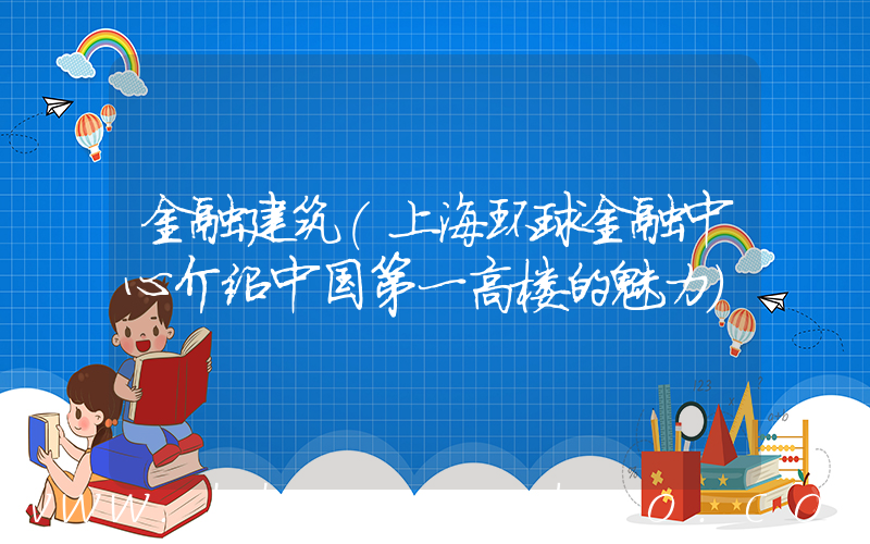 金融建筑(上海环球金融中心介绍中国第一高楼的魅力)