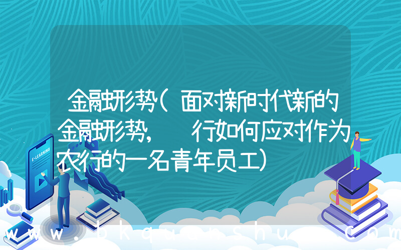 金融形势(面对新时代新的金融形势,银行如何应对作为农行的一名青年员工)