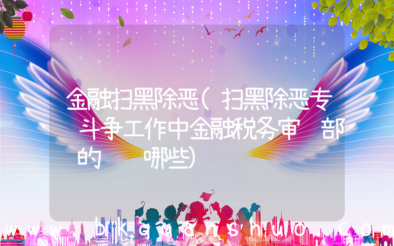 金融扫黑除恶(扫黑除恶专项斗争工作中金融税务审计部门的职责哪些)