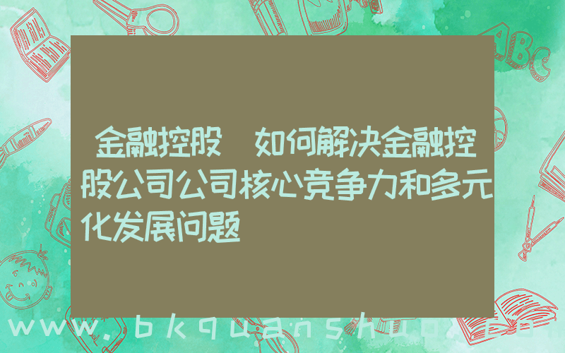 金融控股(如何解决金融控股公司公司核心竞争力和多元化发展问题)