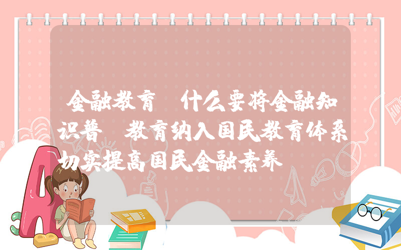 金融教育(什么要将金融知识普及教育纳入国民教育体系切实提高国民金融素养)