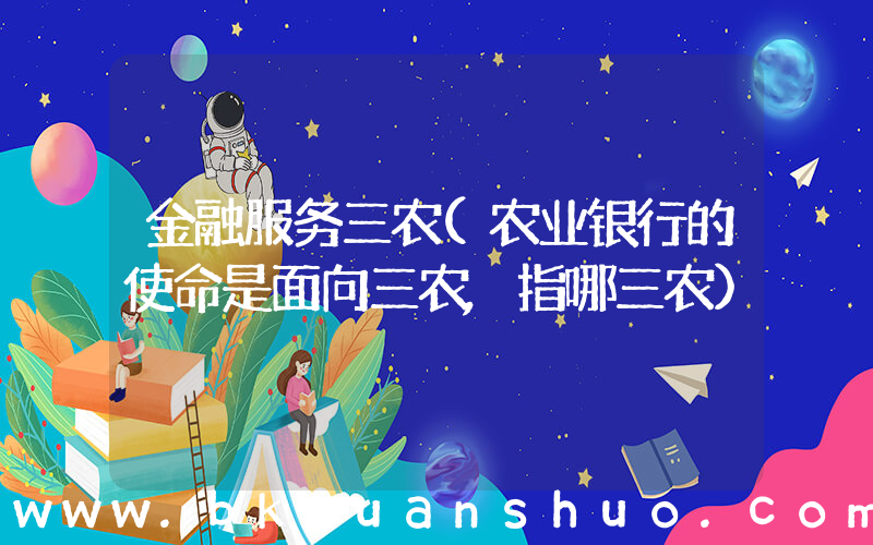 金融服务三农(农业银行的使命是面向三农,指哪三农)