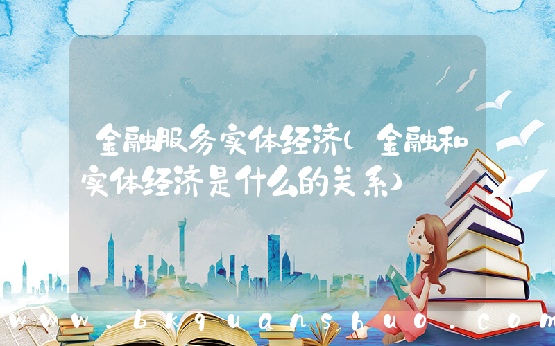 金融服务实体经济(金融和实体经济是什么的关系)