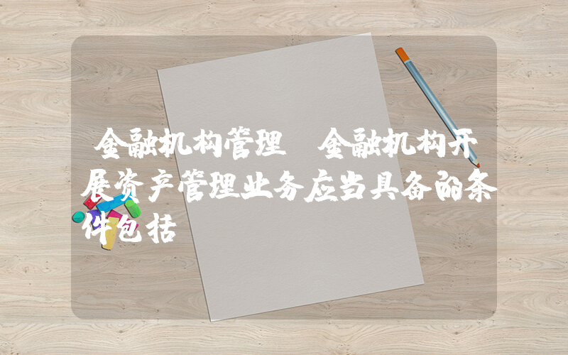 金融机构管理(金融机构开展资产管理业务应当具备的条件包括)