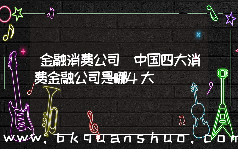 金融消费公司(中国四大消费金融公司是哪4大)
