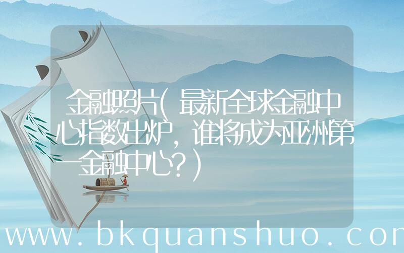 金融照片(最新全球金融中心指数出炉，谁将成为亚洲第一金融中心？)