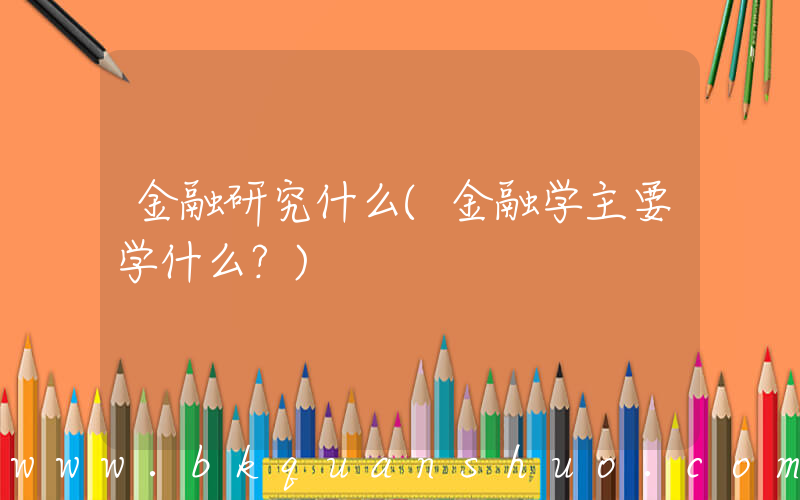 金融研究什么(金融学主要学什么？)