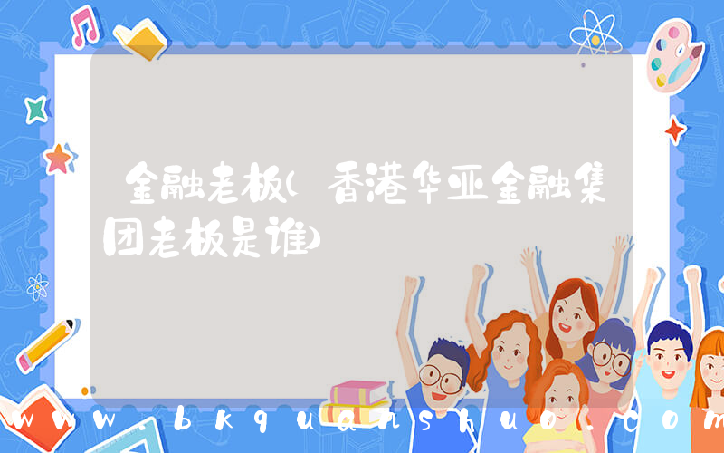 金融老板(香港华亚金融集团老板是谁)
