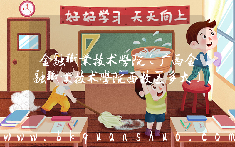金融职业技术学院(广西金融职业技术学院西校区多大)