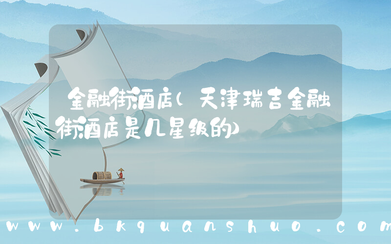 金融街酒店(天津瑞吉金融街酒店是几星级的)