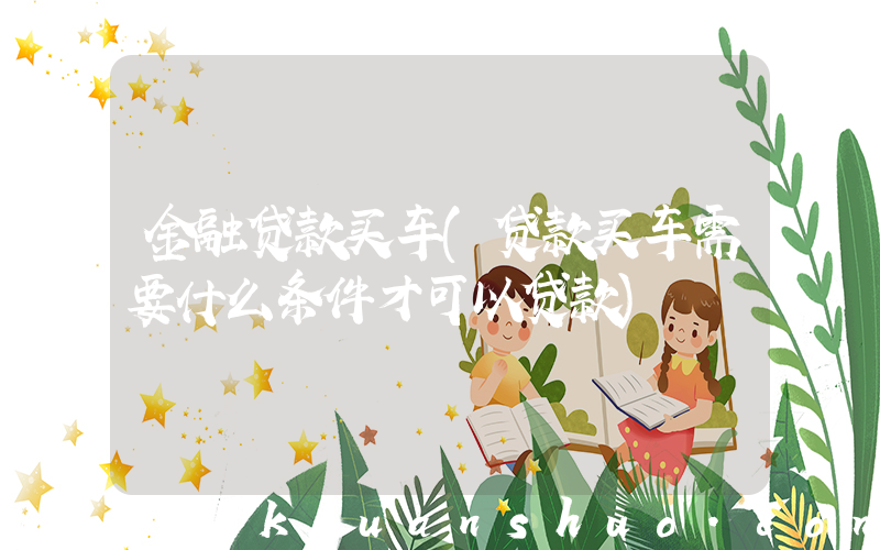 金融贷款买车(贷款买车需要什么条件才可以贷款)
