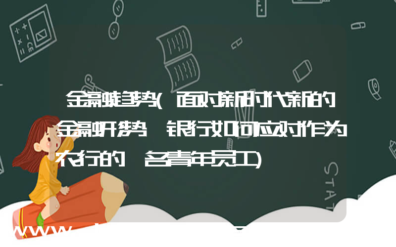 金融趋势(面对新时代新的金融形势,银行如何应对作为农行的一名青年员工)