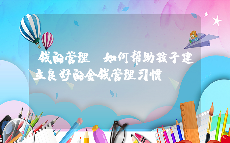钱的管理(如何帮助孩子建立良好的金钱管理习惯)